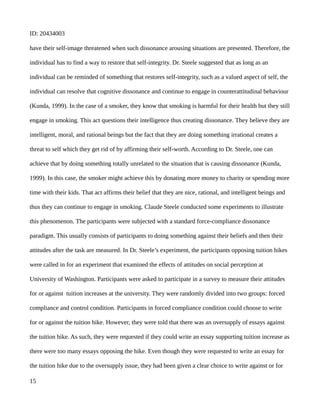 ID: 20434003
have their self-image threatened when such dissonance arousing situations are presented. Therefore, the
individual has to find a way to restore that self-integrity. Dr. Steele suggested that as long as an
individual can be reminded of something that restores self-integrity, such as a valued aspect of self, the
individual can resolve that cognitive dissonance and continue to engage in counterattitudinal behaviour
(Kunda, 1999). In the case of a smoker, they know that smoking is harmful for their health but they still
engage in smoking. This act questions their intelligence thus creating dissonance. They believe they are
intelligent, moral, and rational beings but the fact that they are doing something irrational creates a
threat to self which they get rid of by affirming their self-worth. According to Dr. Steele, one can
achieve that by doing something totally unrelated to the situation that is causing dissonance (Kunda,
1999). In this case, the smoker might achieve this by donating more money to charity or spending more
time with their kids. That act affirms their belief that they are nice, rational, and intelligent beings and
thus they can continue to engage in smoking. Claude Steele conducted some experiments to illustrate
this phenomenon. The participants were subjected with a standard force-compliance dissonance
paradigm. This usually consists of participants to doing something against their beliefs and then their
attitudes after the task are measured. In Dr. Steele’s experiment, the participants opposing tuition hikes
were called in for an experiment that examined the effects of attitudes on social perception at
University of Washington. Participants were asked to participate in a survey to measure their attitudes
for or against tuition increases at the university. They were randomly divided into two groups: forced
compliance and control condition. Participants in forced compliance condition could choose to write
for or against the tuition hike. However, they were told that there was an oversupply of essays against
the tuition hike. As such, they were requested if they could write an essay supporting tuition increase as
there were too many essays opposing the hike. Even though they were requested to write an essay for
the tuition hike due to the oversupply issue, they had been given a clear choice to write against or for
15
 