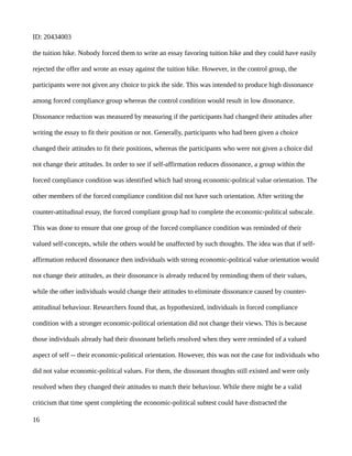 ID: 20434003
the tuition hike. Nobody forced them to write an essay favoring tuition hike and they could have easily
rejected the offer and wrote an essay against the tuition hike. However, in the control group, the
participants were not given any choice to pick the side. This was intended to produce high dissonance
among forced compliance group whereas the control condition would result in low dissonance.
Dissonance reduction was measured by measuring if the participants had changed their attitudes after
writing the essay to fit their position or not. Generally, participants who had been given a choice
changed their attitudes to fit their positions, whereas the participants who were not given a choice did
not change their attitudes. In order to see if self-affirmation reduces dissonance, a group within the
forced compliance condition was identified which had strong economic-political value orientation. The
other members of the forced compliance condition did not have such orientation. After writing the
counter-attitudinal essay, the forced compliant group had to complete the economic-political subscale.
This was done to ensure that one group of the forced compliance condition was reminded of their
valued self-concepts, while the others would be unaffected by such thoughts. The idea was that if self-
affirmation reduced dissonance then individuals with strong economic-political value orientation would
not change their attitudes, as their dissonance is already reduced by reminding them of their values,
while the other individuals would change their attitudes to eliminate dissonance caused by counter-
attitudinal behaviour. Researchers found that, as hypothesized, individuals in forced compliance
condition with a stronger economic-political orientation did not change their views. This is because
those individuals already had their dissonant beliefs resolved when they were reminded of a valued
aspect of self -- their economic-political orientation. However, this was not the case for individuals who
did not value economic-political values. For them, the dissonant thoughts still existed and were only
resolved when they changed their attitudes to match their behaviour. While there might be a valid
criticism that time spent completing the economic-political subtest could have distracted the
16
 