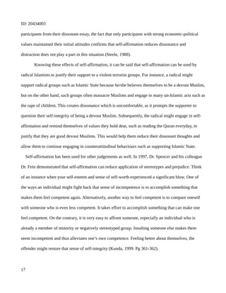 ID: 20434003
participants from their dissonant essay, the fact that only participants with strong economic-political
values maintained their initial attitudes confirms that self-affirmation reduces dissonance and
distraction does not play a part in this situation (Steele, 1988).
Knowing these effects of self-affirmation, it can be said that self-affirmation can be used by
radical Islamists to justify their support to a violent terrorist groups. For instance, a radical might
support radical groups such as Islamic State because he/she believes themselves to be a devout Muslim,
but on the other hand, such groups often massacre Muslims and engage in many un-Islamic acts such as
the rape of children. This creates dissonance which is uncomfortable, as it prompts the supporter to
question their self-integrity of being a devout Muslim. Subsequently, the radical might engage in self-
affirmation and remind themselves of values they hold dear, such as reading the Quran everyday, to
justify that they are good devout Muslims. This would help them reduce their dissonant thoughts and
allow them to continue engaging in counterattitudinal behaviours such as supporting Islamic State.
Self-affirmation has been used for other judgements as well. In 1997, Dr. Spencer and his colleague
Dr. Fein demonstrated that self-affirmation can reduce application of stereotypes and prejudice. Think
of an instance when your self-esteem and sense of self-worth experienced a significant blow. One of
the ways an individual might fight back that sense of incompetence is to accomplish something that
makes them feel competent again. Alternatively, another way to feel competent is to compare oneself
with someone who is even less competent. It takes effort to accomplish something that can make one
feel competent. On the contrary, it is very easy to affront someone, especially an individual who is
already a member of minority or negatively stereotyped group. Insulting someone else makes them
seem incompetent and thus alleviates one’s own competence. Feeling better about themselves, the
offender might restore that sense of self-integrity (Kunda, 1999. Pg 361-362).
17
 