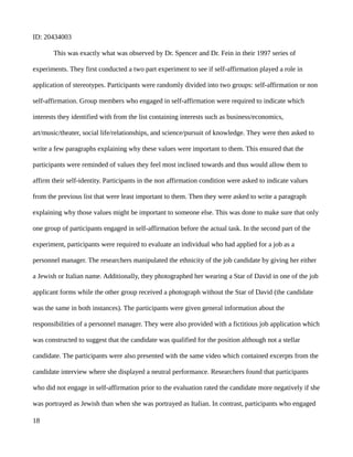 ID: 20434003
This was exactly what was observed by Dr. Spencer and Dr. Fein in their 1997 series of
experiments. They first conducted a two part experiment to see if self-affirmation played a role in
application of stereotypes. Participants were randomly divided into two groups: self-affirmation or non
self-affirmation. Group members who engaged in self-affirmation were required to indicate which
interests they identified with from the list containing interests such as business/economics,
art/music/theater, social life/relationships, and science/pursuit of knowledge. They were then asked to
write a few paragraphs explaining why these values were important to them. This ensured that the
participants were reminded of values they feel most inclined towards and thus would allow them to
affirm their self-identity. Participants in the non affirmation condition were asked to indicate values
from the previous list that were least important to them. Then they were asked to write a paragraph
explaining why those values might be important to someone else. This was done to make sure that only
one group of participants engaged in self-affirmation before the actual task. In the second part of the
experiment, participants were required to evaluate an individual who had applied for a job as a
personnel manager. The researchers manipulated the ethnicity of the job candidate by giving her either
a Jewish or Italian name. Additionally, they photographed her wearing a Star of David in one of the job
applicant forms while the other group received a photograph without the Star of David (the candidate
was the same in both instances). The participants were given general information about the
responsibilities of a personnel manager. They were also provided with a fictitious job application which
was constructed to suggest that the candidate was qualified for the position although not a stellar
candidate. The participants were also presented with the same video which contained excerpts from the
candidate interview where she displayed a neutral performance. Researchers found that participants
who did not engage in self-affirmation prior to the evaluation rated the candidate more negatively if she
was portrayed as Jewish than when she was portrayed as Italian. In contrast, participants who engaged
18
 