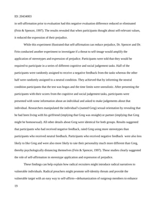 ID: 20434003
in self-affirmation prior to evaluation had this negative evaluation difference reduced or eliminated
(Fein & Spencer, 1997). The results revealed that when participants thought about self-relevant values,
it reduced the expression of their prejudice.
While this experiment illustrated that self-affirmation can reduce prejudice, Dr. Spencer and Dr.
Fein conducted another experiment to investigate if a threat to self-image would amplify the
application of stereotypes and expression of prejudice. Participants were told that they would be
required to participate in a series of different cognitive and social judgement tasks. Half of the
participants were randomly assigned to receive a negative feedback from the tasks whereas the other
half were randomly assigned to a neutral condition. They achieved that by informing the neutral
condition participants that the test was bogus and the time limits were unrealistic. After presenting the
participants with their scores from the cognitive and social judgement tasks, participants were
presented with some information about an individual and asked to make judgements about that
individual. Researchers manipulated the individual’s (named Greg) sexual orientation by revealing that
he had been living with his girlfriend (implying that Greg was straight) or partner (implying that Greg
might be homosexual). All other details about Greg were identical for both groups. Results suggested
that participants who had received negative feedback, rated Greg using more stereotypes than
participants who received neutral feedback. Participants who received negative feedback were also less
likely to like Greg and were also more likely to rate their personality much more different than Greg,
thereby psychologically distancing themselves (Fein & Spencer, 1997). These studies clearly suggested
the role of self-affirmation in stereotype application and expression of prejudice.
These findings can help explain how radical recruiters might introduce radical narratives to
vulnerable individuals. Radical preachers might promote self-identity threats and provide the
vulnerable target with an easy way to self-affirm---dehumanization of outgroup members to enhance
19
 