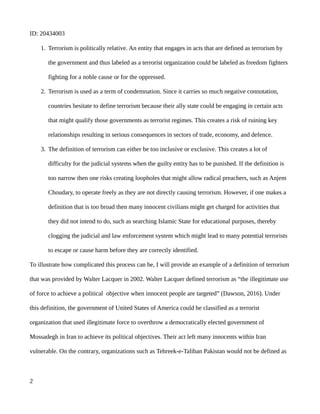 ID: 20434003
1. Terrorism is politically relative. An entity that engages in acts that are defined as terrorism by
the government and thus labeled as a terrorist organization could be labeled as freedom fighters
fighting for a noble cause or for the oppressed.
2. Terrorism is used as a term of condemnation. Since it carries so much negative connotation,
countries hesitate to define terrorism because their ally state could be engaging in certain acts
that might qualify those governments as terrorist regimes. This creates a risk of ruining key
relationships resulting in serious consequences in sectors of trade, economy, and defence.
3. The definition of terrorism can either be too inclusive or exclusive. This creates a lot of
difficulty for the judicial systems when the guilty entity has to be punished. If the definition is
too narrow then one risks creating loopholes that might allow radical preachers, such as Anjem
Choudary, to operate freely as they are not directly causing terrorism. However, if one makes a
definition that is too broad then many innocent civilians might get charged for activities that
they did not intend to do, such as searching Islamic State for educational purposes, thereby
clogging the judicial and law enforcement system which might lead to many potential terrorists
to escape or cause harm before they are correctly identified.
To illustrate how complicated this process can be, I will provide an example of a definition of terrorism
that was provided by Walter Lacquer in 2002. Walter Lacquer defined terrorism as “the illegitimate use
of force to achieve a political objective when innocent people are targeted” (Dawson, 2016). Under
this definition, the government of United States of America could be classified as a terrorist
organization that used illegitimate force to overthrow a democratically elected government of
Mossadegh in Iran to achieve its political objectives. Their act left many innocents within Iran
vulnerable. On the contrary, organizations such as Tehreek-e-Taliban Pakistan would not be defined as
2
 