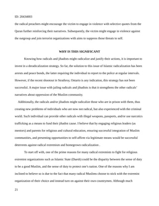 ID: 20434003
the radical preachers might encourage the victim to engage in violence with selective quotes from the
Quran further reinforcing their narratives. Subsequently, the victim might engage in violence against
the outgroup and join terrorist organizations with aims to suppress those threats to self.
WHY IS THIS SIGNIFICANT
Knowing how radicals and jihadists might radicalize and justify their actions, it is important to
invest in a deradicalization strategy. So far, the solution to this issue of Islamic radicalization has been
arrests and peace bonds, the latter requiring the individual to report to the police at regular intervals.
However, if the recent shootout in Strathroy, Ontario is any indication, this strategy has not been
successful. A major issue with jailing radicals and jihadists is that it strengthens the other radicals’
narratives about oppression of the Muslim community.
Additionally, the radicals and/or jihadists might radicalize those who are in prison with them, thus
creating new problems of individuals who are now not radical, but also experienced with the criminal
world. Such individual can provide other radicals with illegal weapons, passports, and/or use narcotics
trafficking as a means to fund their jihadist cause. I believe that by engaging religious leaders (as
mentors) and parents for religious and cultural education, ensuring successful integration of Muslim
communities, and presenting opportunities to self-affirm via legitimate means would be successful
deterrents against radical extremism and homegrown radicalization .
To start off with, one of the prime reasons for many radical extremists to fight for religious
extremist organizations such as Islamic State (Daesh) could be the disparity between the sense of duty
to be a good Muslim, and the sense of duty to protect one’s nation. One of the reasons why I am
inclined to believe so is due to the fact that many radical Muslims choose to stick with the extremist
organization of their choice and instead turn on against their own countrymen. Although much
21
 