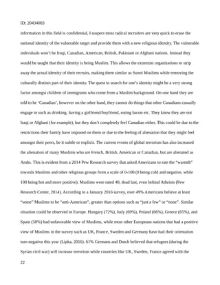 ID: 20434003
information in this field is confidential, I suspect most radical recruiters are very quick to erase the
national identity of the vulnerable target and provide them with a new religious identity. The vulnerable
individuals won’t be Iraqi, Canadian, American, British, Pakistani or Afghani nations. Instead they
would be taught that their identity is being Muslim. This allows the extremist organizations to strip
away the actual identity of their recruits, making them similar as Sunni Muslims while removing the
culturally distinct part of their identity. The quest to search for one’s identity might be a very strong
factor amongst children of immigrants who come from a Muslim background. On one hand they are
told to be ‘Canadian’, however on the other hand, they cannot do things that other Canadians casually
engage in such as drinking, having a girlfriend/boyfriend, eating bacon etc. They know they are not
Iraqi or Afghani (for example), but they don’t completely feel Canadian either. This could be due to the
restrictions their family have imposed on them or due to the feeling of alienation that they might feel
amongst their peers, be it subtle or explicit. The current events of global terrorism has also increased
the alienation of many Muslims who are French, British, American or Canadian, but are alienated as
Arabs. This is evident from a 2014 Pew Research survey that asked Americans to rate the “warmth”
towards Muslims and other religious groups from a scale of 0-100 (0 being cold and negative, while
100 being hot and more positive). Muslims were rated 40, dead last, even behind Atheists (Pew
Research Center, 2014). According to a January 2016 survey, over 49% Americans believe at least
“some” Muslims to be “anti-American”, greater than options such as “just a few” or “none”. Similar
situation could be observed in Europe. Hungary (72%), Italy (69%), Poland (66%), Greece (65%), and
Spain (50%) had unfavorable view of Muslims, while most other Europeans nations that had a positive
view of Muslims in the survey such as UK, France, Sweden and Germany have had their orientation
turn negative this year (Lipka, 2016). 61% Germans and Dutch believed that refugees (during the
Syrian civil war) will increase terrorism while countries like UK, Sweden, France agreed with the
22
 