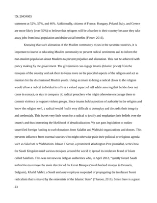 ID: 20434003
statement at 52%, 57%, and 46%. Additionally, citizens of France, Hungary, Poland, Italy, and Greece
are more likely (over 50%) to believe that refugees will be a burden to their country because they take
away jobs from local population and drain social benefits (Foster, 2016).
Knowing that such alienation of the Muslim community exists in the western countries, it is
important to invest in educating Muslim community to prevent radical sentiments and to inform the
non-muslim population about Muslims to prevent prejudice and alienation. This can be achieved with
policy making by the government. The government can engage imams (Islamic priest) from the
mosques of the country and ask them to focus more on the peaceful aspects of the religion and act as
mentors for the disillusioned Muslim youth. Using an imam to bring a radical closer to the religion
would allow a radical individual to affirm a valued aspect of self while assuring that he/she does not
come in contact, or stay in company of, radical preachers who might otherwise encourage them to
commit violence or support violent groups. Since imams hold a position of authority in the religion and
know the religion well, a radical would find it very difficult to downplay and discredit their integrity
and credentials. This leaves very little room for a radical to justify and emphasize their beliefs over the
imam’s and thus increasing the likelihood of deradicalization. We can pass legislation to outlaw
unverified foreign funding to curb donations from Salafist and Wahhabi organizations and donors. This
prevents influence from external sources who might otherwise push their political or religious agenda
such as Salafism or Wahhabism. Ishaan Tharoor, a prominent Washington Post journalist, writes how
the Saudi Kingdom used various mosques around the world to spread its intolerant brand of Islam
called Salafism. This was not news to Belgian authorities who, in April 2012, “quietly forced Saudi
authorities to remove the main director of the Great Mosque (Saudi backed mosque in Brussels,
Belgium), Khalid Alabri, a Saudi embassy employee suspected of propagating the intolerant Sunni
radicalism that is shared by the extremists of the Islamic State” (Tharoor, 2016). Since there is a great
23
 