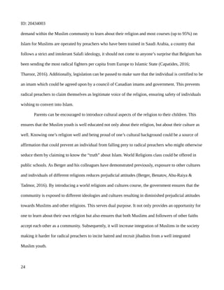 ID: 20434003
demand within the Muslim community to learn about their religion and most courses (up to 95%) on
Islam for Muslims are operated by preachers who have been trained in Saudi Arabia, a country that
follows a strict and intolerant Salafi ideology, it should not come to anyone’s surprise that Belgium has
been sending the most radical fighters per capita from Europe to Islamic State (Capatides, 2016;
Tharoor, 2016). Additionally, legislation can be passed to make sure that the individual is certified to be
an imam which could be agreed upon by a council of Canadian imams and government. This prevents
radical preachers to claim themselves as legitimate voice of the religion, ensuring safety of individuals
wishing to convert into Islam.
Parents can be encouraged to introduce cultural aspects of the religion to their children. This
ensures that the Muslim youth is well educated not only about their religion, but about their culture as
well. Knowing one’s religion well and being proud of one’s cultural background could be a source of
affirmation that could prevent an individual from falling prey to radical preachers who might otherwise
seduce them by claiming to know the “truth” about Islam. World Religions class could be offered in
public schools. As Berger and his colleagues have demonstrated previously, exposure to other cultures
and individuals of different religions reduces prejudicial attitudes (Berger, Benatov, Abu-Raiya &
Tadmor, 2016). By introducing a world religions and cultures course, the government ensures that the
community is exposed to different ideologies and cultures resulting in diminished prejudicial attitudes
towards Muslims and other religions. This serves dual purpose. It not only provides an opportunity for
one to learn about their own religion but also ensures that both Muslims and followers of other faiths
accept each other as a community. Subsequently, it will increase integration of Muslims in the society
making it harder for radical preachers to incite hatred and recruit jihadists from a well integrated
Muslim youth.
24
 