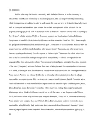 ID: 20434003
Besides educating the Muslim community with the help of Imams, it is also necessary to
educated the non-Muslim community to minimize prejudice. This can be prevented by diminishing
ethnic homogeneous townships. In order to understand this issue we have to first understand why towns
such as Brampton and Markham pose a threat due to their homogeneous ethnic mixture. For the
purposes of this paper, I will look at Brampton as that is the town I am most familiar with. According to
Peel Region’s official website, 57.8% of Brampton residents are South Asians (Indian, Pakistani,
Bangladeshi etc) and 66.4% of the total residents are visible minorities (StatsCan, 2011). Interestingly,
the groups of different ethnicities are not spread apart i.e. they tend to live in clusters. As such, there are
areas where you will find mainly Punjabis, other areas with only Pakistanis, and other areas where
there are people predominantly from Portuguese or Italian origin. This means that ethnic minorities
tend to stay in clusters that are large enough to live independently -- without having to learn the
language of the host nation, or its culture. This creates a feeling of panic among the long time residents
of the town (Europeans) who now feel that their town is being invaded. As majority of the community
is of South Asian origin, most businesses will also be owned by South Asians and catering to the South
Asian market. As there is a cultural divide, due to ethnically independent clusters, there is a large
ingroup bias among the people. This can be seen in cases such as Richmond, British Columbia where
racial discrimination of non-Mandarin speaking residents saw a human-rights case being filed (Wood,
2015). In certain cases, the house owners show ethnic bias when renting their property such as in
Mississauga where Black individuals were told not to call the owner to see the property (Williams,
2016), in Toronto where only Muslims were accepted (Boesveld, 2011), and in Vancouver where only
Asian tenants were accepted (Lee and Weichel, 2016). Likewise, many business owners also show
ingroup bias when hiring for their businesses. A recent example from Brampton’s Shopper’s World
shows a job posting outside the shop with details in Filipino, so that only Filipinos can apply (Fig 2).
25
 