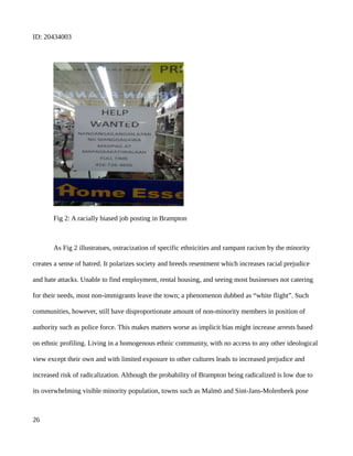 ID: 20434003
Fig 2: A racially biased job posting in Brampton
As Fig 2 illustratues, ostracization of specific ethnicities and rampant racism by the minority
creates a sense of hatred. It polarizes society and breeds resentment which increases racial prejudice
and hate attacks. Unable to find employment, rental housing, and seeing most businesses not catering
for their needs, most non-immigrants leave the town; a phenomenon dubbed as “white flight”. Such
communities, however, still have disproportionate amount of non-minority members in position of
authority such as police force. This makes matters worse as implicit bias might increase arrests based
on ethnic profiling. Living in a homogenous ethnic community, with no access to any other ideological
view except their own and with limited exposure to other cultures leads to increased prejudice and
increased risk of radicalization. Although the probability of Brampton being radicalized is low due to
its overwhelming visible minority population, towns such as Malmö and Sint-Jans-Molenbeek pose
26
 