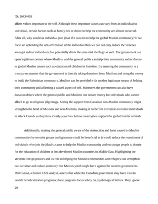 ID: 20434003
affirm values important to the self. Although these important values can vary from an individual to
individual, certain factors such as family ties or desire to help the community are almost universal.
After all, why would an individual join jihad if it was not to help the global Muslim community? If we
focus on upholding the self-affirmation of the individual then we can not only reduce the violence
amongst radical individuals, but potentially dilute the extremist ideology as well. The government can
open legitimate centers where Muslims and the general public can help their community and/or donate
to global Muslim causes such as education of children in Palestine. By ensuring the community in a
transparent manner that the government is directly taking donations from Muslims and using the money
to build the Palestinian community, Muslims can be provided with another legitimate means of helping
their community and affirming a valued aspect of self. Moreover, the government can also have
donation drives where the general public and Muslims can donate money for individuals who cannot
afford to go to religious pilgrimage. Seeing the support from Canadian non-Muslim community might
strengthen the bond of Muslims and non-Muslims, making it harder for extremists to recruit individuals
to attack Canada as they have clearly seen their fellow countrymen support the global Islamic ummah.
Additionally, making the general public aware of the destruction and harm caused to Muslim
communities by terrorist groups and ignorance could be beneficial as it would reduce the recruitment of
individuals who join the jihadist cause to help the Muslim community and encourage people to donate
for the education of children in less developed Muslim countries in Middle East. Highlighting the
Western foreign policies and its role in helping the Muslim communities and refugees can strengthen
our narrative and reduce animosity that Muslim youth might have against the western governments.
Phil Gurski, a former CSIS analyst, asserts that while the Canadian government may have tried to
launch deradicalization programs, these programs focus solely on psychological factors. They ignore
29
 
