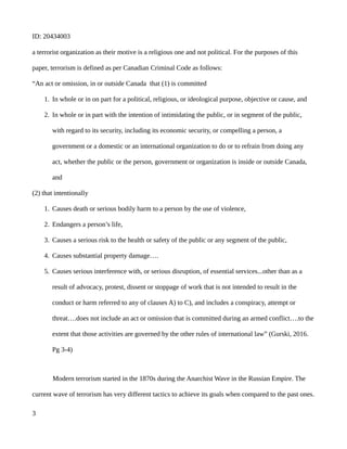 ID: 20434003
a terrorist organization as their motive is a religious one and not political. For the purposes of this
paper, terrorism is defined as per Canadian Criminal Code as follows:
“An act or omission, in or outside Canada that (1) is committed
1. In whole or in on part for a political, religious, or ideological purpose, objective or cause, and
2. In whole or in part with the intention of intimidating the public, or in segment of the public,
with regard to its security, including its economic security, or compelling a person, a
government or a domestic or an international organization to do or to refrain from doing any
act, whether the public or the person, government or organization is inside or outside Canada,
and
(2) that intentionally
1. Causes death or serious bodily harm to a person by the use of violence,
2. Endangers a person’s life,
3. Causes a serious risk to the health or safety of the public or any segment of the public,
4. Causes substantial property damage….
5. Causes serious interference with, or serious disruption, of essential services...other than as a
result of advocacy, protest, dissent or stoppage of work that is not intended to result in the
conduct or harm referred to any of clauses A) to C), and includes a conspiracy, attempt or
threat….does not include an act or omission that is committed during an armed conflict….to the
extent that those activities are governed by the other rules of international law” (Gurski, 2016.
Pg 3-4)
Modern terrorism started in the 1870s during the Anarchist Wave in the Russian Empire. The
current wave of terrorism has very different tactics to achieve its goals when compared to the past ones.
3
 