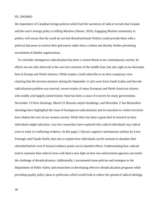 ID: 20434003
the importance of Canadian foreign policies which fuel the narratives of radical recruits that Canada
and the west’s foreign policy is killing Muslims (Nasser, 2016). Engaging Muslim community in
politics will ensure that the youth do not feel disenfranchised. Politics could provide them with a
political discourse to resolve their grievances rather than a violent one thereby further preventing
recruitment of jihadist organizations.
To conclude, homegrown radicalization has been a current threat in our contemporary society. Its
effects are not only observed in the war torn countries of the middle East, but also right at our doorsteps
here in Europe and North America. While sceptics could subscribe to an alien conspiracy view
claiming that the terrorist attackers during the September 11 plot were from Saudi Arabia and thus the
radicalization problem was external, recent exodus of many European and North American citizens
who readily and happily joined Islamic State has been a cause of concern for many governments.
November 13 Paris shootings, March 22 Brussels airport bombings, and December 2 San Bernardino
shootings have highlighted the issue of homegrown radicalization and its transition to violent terrorism
have shaken the core of our western society. While there has been a great deal of research on how
individuals might radicalize, very few researchers have explored why radical individuals stay radical
even in wake of conflicting evidence. In this paper, I discuss cognitive mechanisms outlines by Leon
Festinger and Claude Steele, that aim to explain how individuals can be resistant to abandon their
cherished beliefs even if factual evidence points out its harmful effects. Understanding how radicals
tend to maintain their radical views will shed a new light on how law enforcement agencies can tackle
the challenge of deradicalization. Additionally, I recommend some policies and strategies to the
Department of Public Safety and researchers in developing effective deradicalization programs while
providing quality policy ideas to politicians which would look to reduce the spread of radical ideology.
30
 