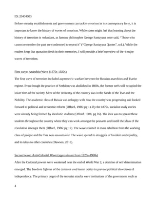 ID: 20434003
Before security establishments and governments can tackle terrorism in its contemporary form, it is
important to know the history of waves of terrorism. While some might feel that learning about the
history of terrorism is redundant, as famous philosopher George Santayana once said, “Those who
cannot remember the past are condemned to repeat it” (“George Santayana Quotes”, n.d.). While the
readers keep that quotation fresh in their memories, I will provide a brief overview of the 4 major
waves of terrorism.
First wave: Anarchist Wave (1870s-1920s)
The first wave of terrorism included asymmetric warfare between the Russian anarchists and Tsarist
regime. Even though the practice of Serfdom was abolished in 1860s, the former serfs still occupied the
lower tiers of the society. Most of the economy of the country was in the hands of the Tsar and the
Nobility. The academic class of Russia was unhappy with how the country was progressing and looked
forward to political and economic reform (Offord, 1986; pg 1). By the 1870s, socialist study circles
were already being formed by idealistic students (Offord, 1986; pg 16). The idea was to spread these
students throughout the country where they can work amongst the peasants and instill the ideas of the
revolution amongst them (Offord, 1986; pg 17). The wave resulted in mass rebellion from the working
class of people and the Tsar was assassinated. The wave spread its struggles of freedom and equality,
and its ideas to other countries (Dawson, 2016).
Second wave: Anti-Colonial Wave (approximate from 1920s-1960s)
After the Colonial powers were weakened near the end of World War 2, a doctrine of self determination
emerged. The freedom fighters of the colonies used terror tactics to prevent political slowdown of
independence. The primary target of the terrorist attacks were institutions of the government such as
4
 