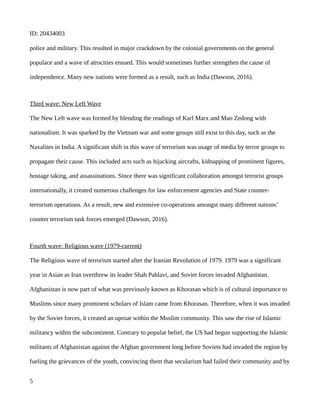 ID: 20434003
police and military. This resulted in major crackdown by the colonial governments on the general
populace and a wave of atrocities ensued. This would sometimes further strengthen the cause of
independence. Many new nations were formed as a result, such as India (Dawson, 2016).
Third wave: New Left Wave
The New Left wave was formed by blending the readings of Karl Marx and Mao Zedong with
nationalism. It was sparked by the Vietnam war and some groups still exist to this day, such as the
Naxalites in India. A significant shift in this wave of terrorism was usage of media by terror groups to
propagate their cause. This included acts such as hijacking aircrafts, kidnapping of prominent figures,
hostage taking, and assassinations. Since there was significant collaboration amongst terrorist groups
internationally, it created numerous challenges for law enforcement agencies and State counter-
terrorism operations. As a result, new and extensive co-operations amongst many different nations’
counter terrorism task forces emerged (Dawson, 2016).
Fourth wave: Religious wave (1979-current)
The Religious wave of terrorism started after the Iranian Revolution of 1979. 1979 was a significant
year in Asian as Iran overthrew its leader Shah Pahlavi, and Soviet forces invaded Afghanistan.
Afghanistan is now part of what was previously known as Khorasan which is of cultural importance to
Muslims since many prominent scholars of Islam came from Khorasan. Therefore, when it was invaded
by the Soviet forces, it created an uproar within the Muslim community. This saw the rise of Islamic
militancy within the subcontinent. Contrary to popular belief, the US had begun supporting the Islamic
militants of Afghanistan against the Afghan government long before Soviets had invaded the region by
fueling the grievances of the youth, convincing them that secularism had failed their community and by
5
 