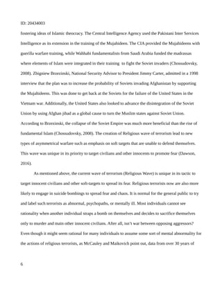ID: 20434003
fostering ideas of Islamic theocracy. The Central Intelligence Agency used the Pakistani Inter Services
Intelligence as its extension in the training of the Mujahideen. The CIA provided the Mujahideens with
guerilla warfare training, while Wahhabi fundamentalists from Saudi Arabia funded the madrassas
where elements of Islam were integrated in their training to fight the Soviet invaders (Chossudovsky,
2008). Zbigniew Brzezinski, National Security Advisor to President Jimmy Carter, admitted in a 1998
interview that the plan was to increase the probability of Soviets invading Afghanistan by supporting
the Mujahideens. This was done to get back at the Soviets for the failure of the United States in the
Vietnam war. Additionally, the United States also looked to advance the disintegration of the Soviet
Union by using Afghan jihad as a global cause to turn the Muslim states against Soviet Union.
According to Brzezinski, the collapse of the Soviet Empire was much more beneficial than the rise of
fundamental Islam (Chossudovsky, 2008). The creation of Religious wave of terrorism lead to new
types of asymmetrical warfare such as emphasis on soft targets that are unable to defend themselves.
This wave was unique in its priority to target civilians and other innocents to promote fear (Dawson,
2016).
As mentioned above, the current wave of terrorism (Religious Wave) is unique in its tactic to
target innocent civilians and other soft-targets to spread its fear. Religious terrorists now are also more
likely to engage in suicide bombings to spread fear and chaos. It is normal for the general public to try
and label such terrorists as abnormal, psychopaths, or mentally ill. Most individuals cannot see
rationality when another individual straps a bomb on themselves and decides to sacrifice themselves
only to murder and main other innocent civilians. After all, isn’t war between opposing aggressors?
Even though it might seem rational for many individuals to assume some sort of mental abnormality for
the actions of religious terrorists, as McCauley and Maikovich point out, data from over 30 years of
6
 