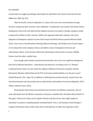 ID: 20434003
research does not suggest psychologic abnormality for individuals who choose to become terrorists
(Makovich, 2005; Pg 374).
After the horrific events of September 11, many in the west were concerned about foreign
terrorists coming into their countries. Since September 11 perpetrators were mostly from Saudi Arabian
background, some in the west believed that religious terrorism was mainly a foreign conspiracy aimed
to destroy the stability of their countries. While such arguments held some substance, the recent
migration of homegrown radicals in masse from Europe and North America proved otherwise (Kirk,
2016). Cases such as San Bernardino shooting, Bataclan shootings, and Strathroy have forced sceptics
to re-evaluate their alien conspiracy theory and address issues of homegrown terrorism and
radicalization. Hence, it has become evident that radicalization and terrorism is not just a Middle
Eastern issue but rather, a global issue.
Even though radical Islamic terrorism has harmed the west, most of its significant damage has
been felt by Muslims themselves -- both directly and indirectly. According to the U.S. National
Counterterrorism Center,”in cases where the religious affiliation of terrorism casualties could be
determined, Muslims suffered between 82-97% of terrorism-related fatalities over the past 5 years”
(Global Research, 2011. Page 14). In addition to suffering from terrorism directly, muslims have also
faced discrimination and ostracization due to radicalization and incidents of terrorism (Ingraham, 2015;
Valfort, Adida & Laitin, 2015).
Knowing that radical Islam and extremists have hurt their own Muslim community, why are
some individuals from the Muslim community so hesitant to abandon their cherished radical beliefs? In
this paper, I discuss two major social cognitive theories and discuss how they might explain an
individual’s resistance in abandoning their cherished beliefs. First, I will introduce Leon Festinger’s
Cognitive Dissonance theory which states that an individual has to reduce the importance of the
7
 