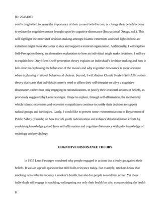ID: 20434003
conflicting belief, increase the importance of their current belief/action, or change their beliefs/actions
to reduce the cognitive unease brought upon by cognitive dissonance (Instructional Design, n.d.). This
will highlight the motivated decision-making amongst Islamic extremists and shed light on how an
extremist might make decisions to stay and support a terrorist organization. Additionally, I will explore
Self-Perception theory, an alternative explanation to how an individual might make decisions. I will try
to explain how Daryl Bem’s self-perception theory explains an individual’s decision-making and how it
falls short in explaining the behaviour of the masses and why cognitive dissonance is more accurate
when explaining irrational behavioural choices. Second, I will discuss Claude Steele’s Self-Affirmation
theory that states that individuals merely need to affirm their self-integrity to solve a cognitive
dissonance, rather than only engaging in rationalizations, to justify their irrational actions or beliefs, as
previously suggested by Leon Festinger. I hope to explain, through self-affirmation, the methods by
which Islamic extremists and extremist sympathizers continue to justify their decision to support
radical groups and ideologies. Lastly, I would like to present some recommendations to Department of
Public Safety (Canada) on how to curb youth radicalization and enhance deradicalization efforts by
combining knowledge gained from self-affirmation and cognitive dissonance with prior knowledge of
sociology and psychology.
COGNITIVE DISSONANCE THEORY
In 1957 Leon Festinger wondered why people engaged in actions that clearly go against their
beliefs. It was an age old question that still holds relevance today. For example, smokers know that
smoking is harmful to not only a smoker’s health, but also for people around him or her. Yet those
individuals still engage in smoking, endangering not only their health but also compromising the health
8
 