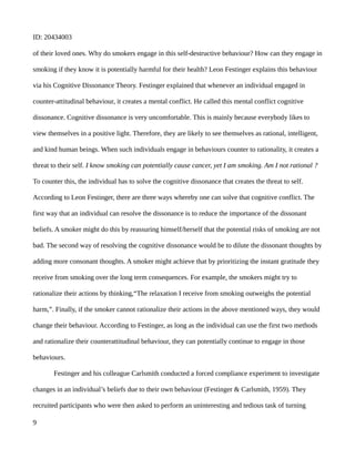 ID: 20434003
of their loved ones. Why do smokers engage in this self-destructive behaviour? How can they engage in
smoking if they know it is potentially harmful for their health? Leon Festinger explains this behaviour
via his Cognitive Dissonance Theory. Festinger explained that whenever an individual engaged in
counter-attitudinal behaviour, it creates a mental conflict. He called this mental conflict cognitive
dissonance. Cognitive dissonance is very uncomfortable. This is mainly because everybody likes to
view themselves in a positive light. Therefore, they are likely to see themselves as rational, intelligent,
and kind human beings. When such individuals engage in behaviours counter to rationality, it creates a
threat to their self. I know smoking can potentially cause cancer, yet I am smoking. Am I not rational ?
To counter this, the individual has to solve the cognitive dissonance that creates the threat to self.
According to Leon Festinger, there are three ways whereby one can solve that cognitive conflict. The
first way that an individual can resolve the dissonance is to reduce the importance of the dissonant
beliefs. A smoker might do this by reassuring himself/herself that the potential risks of smoking are not
bad. The second way of resolving the cognitive dissonance would be to dilute the dissonant thoughts by
adding more consonant thoughts. A smoker might achieve that by prioritizing the instant gratitude they
receive from smoking over the long term consequences. For example, the smokers might try to
rationalize their actions by thinking,“The relaxation I receive from smoking outweighs the potential
harm,”. Finally, if the smoker cannot rationalize their actions in the above mentioned ways, they would
change their behaviour. According to Festinger, as long as the individual can use the first two methods
and rationalize their counterattitudinal behaviour, they can potentially continue to engage in those
behaviours.
Festinger and his colleague Carlsmith conducted a forced compliance experiment to investigate
changes in an individual’s beliefs due to their own behaviour (Festinger & Carlsmith, 1959). They
recruited participants who were then asked to perform an uninteresting and tedious task of turning
9
 
