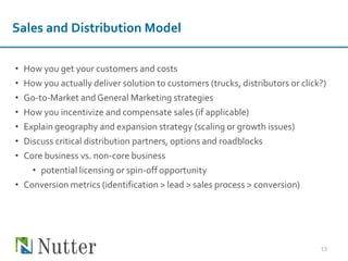 • How you get your customers and costs
• How you actually deliver solution to customers (trucks, distributors or click?)
• Go-to-Market and General Marketing strategies
• How you incentivize and compensate sales (if applicable)
• Explain geography and expansion strategy (scaling or growth issues)
• Discuss critical distribution partners, options and roadblocks
• Core business vs. non-core business
• potential licensing or spin-off opportunity
• Conversion metrics (identification > lead > sales process > conversion)
13
Sales and Distribution Model
 