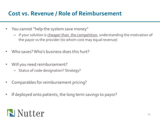 Cost vs. Revenue / Role of Reimbursement
• You cannot “help the system save money”
– if your solution is cheaper than the competition, understanding the motivation of
the payor vs the provider (to whom cost may equal revenue)
• Who saves?Who's business does this hurt?
• Will you need reimbursement?
– Status of code designation? Strategy?
• Comparables for reimbursement pricing?
• If deployed onto patients, the long term savings to payor?
14
 