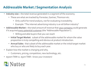• Industry size = the total revenue generated in a segment of the economy.
• These are what are tracked by Forrester, Gartner,Thomson etc.
• Only useful for trend analysis, not for evaluating investability.
• Example: “The internet advertising industry is an $X billion industry”
• Addressable Market = the total amount of revenue that your company could generate
if it acquired every potential customer (the “Addressable Population”).
• Willing and able buyers that you can reach
• Initial Target Market: subset of the addressable market for whom the value
proposition is truly compelling and obvious at product introduction.
• Annual Sales: that subset of the addressable market or the initial target market
who buy or who are likely to buy each year.
• Explain how the market is changing and why.
• Customers, pricing, competition, new technology, etc.
• $500mTAM vs. $50mTAM – know your investors!
15
Addressable Market / Segmentation Analysis
 