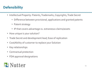 • Intellectual Property: Patents,Trademarks, Copyrights,Trade Secret
• Difference between provisional, applications and granted patents
• Patent strategy
• IP that covers advantage vs. extraneous claims/assets
• How unique is your solution?
• Trade Secret and development lead; Ease of replication
• Cost/Ability of customer to replace your Solution
• Key relationships
• Contractual protection
• FDA approval designations
16
Defensibility
 