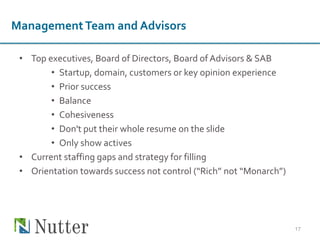 ManagementTeam and Advisors
• Top executives, Board of Directors, Board of Advisors & SAB
• Startup, domain, customers or key opinion experience
• Prior success
• Balance
• Cohesiveness
• Don't put their whole resume on the slide
• Only show actives
• Current staffing gaps and strategy for filling
• Orientation towards success not control (“Rich” not “Monarch”)
17
 