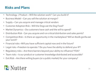 Risks and Plans
• Technology / Product –Will the solution work? Can you build it?
• Business Model – Can you sell the solution at margin?
• Supply – Can you acquire and manage critical vendors
• Customer Adoption Risk –Will the Dogs eat the Dog Food?
• Market Dynamics – Do customers have cash and the will to spend?
• Distribution Risk - Can you acquire and run critical distribution and sales points?
• Competition Risk – Is there an opportunity in the marketplace?Will an 800lb gorilla eat
your lunch?
• Financial risks –Will you have sufficient capital now and in the future?
• Legal risks –Freedom to operate ? Do you have the ability to defend your IP?
• Regulatory risks – Are there barriers beyond your ability to influence? FDA?
• Team risks – Is our product or customer knowledge distributed and accessible?
• Exit Risk – Are there willing buyers (or a public market) for your company?
20
 
