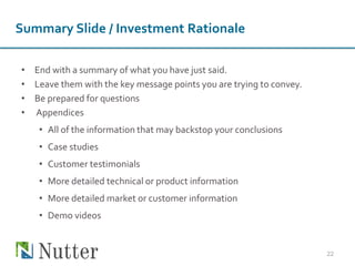 Summary Slide / Investment Rationale
• End with a summary of what you have just said.
• Leave them with the key message points you are trying to convey.
• Be prepared for questions
• Appendices
• All of the information that may backstop your conclusions
• Case studies
• Customer testimonials
• More detailed technical or product information
• More detailed market or customer information
• Demo videos
22
 