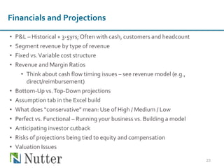 • P&L – Historical + 3-5yrs; Often with cash, customers and headcount
• Segment revenue by type of revenue
• Fixed vs.Variable cost structure
• Revenue and Margin Ratios
• Think about cash flow timing issues – see revenue model (e.g.,
direct/reimbursement)
• Bottom-Up vs.Top-Down projections
• Assumption tab in the Excel build
• What does “conservative” mean: Use of High / Medium / Low
• Perfect vs. Functional – Running your business vs. Building a model
• Anticipating investor cutback
• Risks of projections being tied to equity and compensation
• Valuation Issues
23
Financials and Projections
 