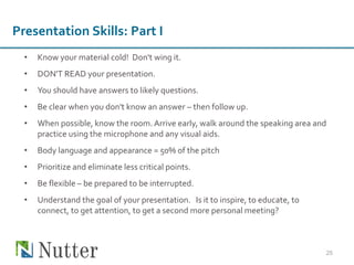 • Know your material cold! Don't wing it.
• DON'T READ your presentation.
• You should have answers to likely questions.
• Be clear when you don't know an answer – then follow up.
• When possible, know the room. Arrive early, walk around the speaking area and
practice using the microphone and any visual aids.
• Body language and appearance = 50% of the pitch
• Prioritize and eliminate less critical points.
• Be flexible – be prepared to be interrupted.
• Understand the goal of your presentation. Is it to inspire, to educate, to
connect, to get attention, to get a second more personal meeting?
25
Presentation Skills: Part I
 