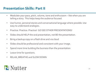 • Modulate your pace, pitch, volume, tone and enthusiasm – like when you are
telling a story. This helps keep the audience focused.
• Use humor, personal stories and conversational language where possible.Use
easy to understand analogies.
• Practice. Practice. Practice! GO SEEOTHER PRESENTATIONS!
• Slides should HELP the oral presentation, not BE the presentation.
• Bring a backup copy on a flash drive and via cloud
• Slides should be professional and consistent with your image.
• Spend more time building the business than the presentation
• Leave time for questions.
• RELAX, BREATHE and SLOW DOWN
26
Presentation Skills: Part II
 