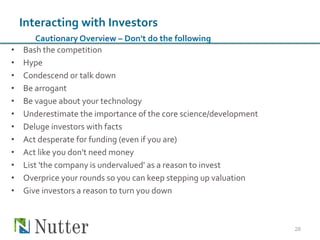 • Bash the competition
• Hype
• Condescend or talk down
• Be arrogant
• Be vague about your technology
• Underestimate the importance of the core science/development
• Deluge investors with facts
• Act desperate for funding (even if you are)
• Act like you don't need money
• List 'the company is undervalued' as a reason to invest
• Overprice your rounds so you can keep stepping up valuation
• Give investors a reason to turn you down
28
Interacting with Investors
Cautionary Overview – Don't do the following
 