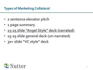 Types of Marketing Collateral
• 2 sentence elevator pitch
• 1 page summary
• 15-25 slide “Angel Style” deck (narrated)
• 15-25 slide general deck (un-narrated)
• 30+ slide “VC style” deck
3
 