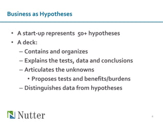 • A start-up represents 50+ hypotheses
• A deck:
– Contains and organizes
– Explains the tests, data and conclusions
– Articulates the unknowns
• Proposes tests and benefits/burdens
– Distinguishes data from hypotheses
4
Business as Hypotheses
 