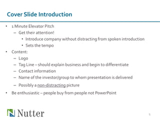 Cover Slide Introduction
• 1 Minute Elevator Pitch
– Get their attention!
• Introduce company without distracting from spoken introduction
• Sets the tempo
• Content:
– Logo
– Tag Line – should explain business and begin to differentiate
– Contact information
‒ Name of the investor/group to whom presentation is delivered
‒ Possibly a non-distracting picture
• Be enthusiastic – people buy from people not PowerPoint
5
 