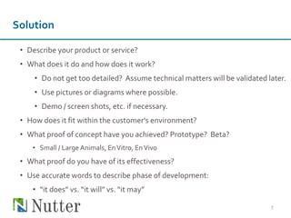 • Describe your product or service?
• What does it do and how does it work?
• Do not get too detailed? Assume technical matters will be validated later.
• Use pictures or diagrams where possible.
• Demo / screen shots, etc. if necessary.
• How does it fit within the customer's environment?
• What proof of concept have you achieved? Prototype? Beta?
• Small / Large Animals, EnVitro, EnVivo
• What proof do you have of its effectiveness?
• Use accurate words to describe phase of development:
• “it does” vs. “it will” vs. “it may”
7
Solution
 