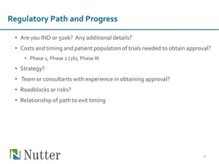 • Are you IND or 510k? Any additional details?
• Costs and timing and patient population of trials needed to obtain approval?
• Phase 1, Phase 2 (2b), Phase III
• Strategy?
• Team or consultants with experience in obtaining approval?
• Roadblocks or risks?
• Relationship of path to exit timing
8
Regulatory Path and Progress
 