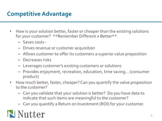 • How is your solution better, faster or cheaper than the existing solutions
for your customer? **Remember Different ≠ Better**
– Saves costs -
– Drives revenue or customer acquisition
– Allows customer to offer its customers a superior value proposition
– Decreases risks
– Leverages customer's existing customers or solutions
– Provides enjoyment, recreation, education, time saving… (consumer
product)
• How much better, faster, cheaper? Can you quantify the value proposition
to the customer?
– Can you validate that your solution is better? Do you have data to
indicate that such items are meaningful to the customer?
– Can you quantify a Return on Investment (ROI) for your customer.
9
Competitive Advantage
 