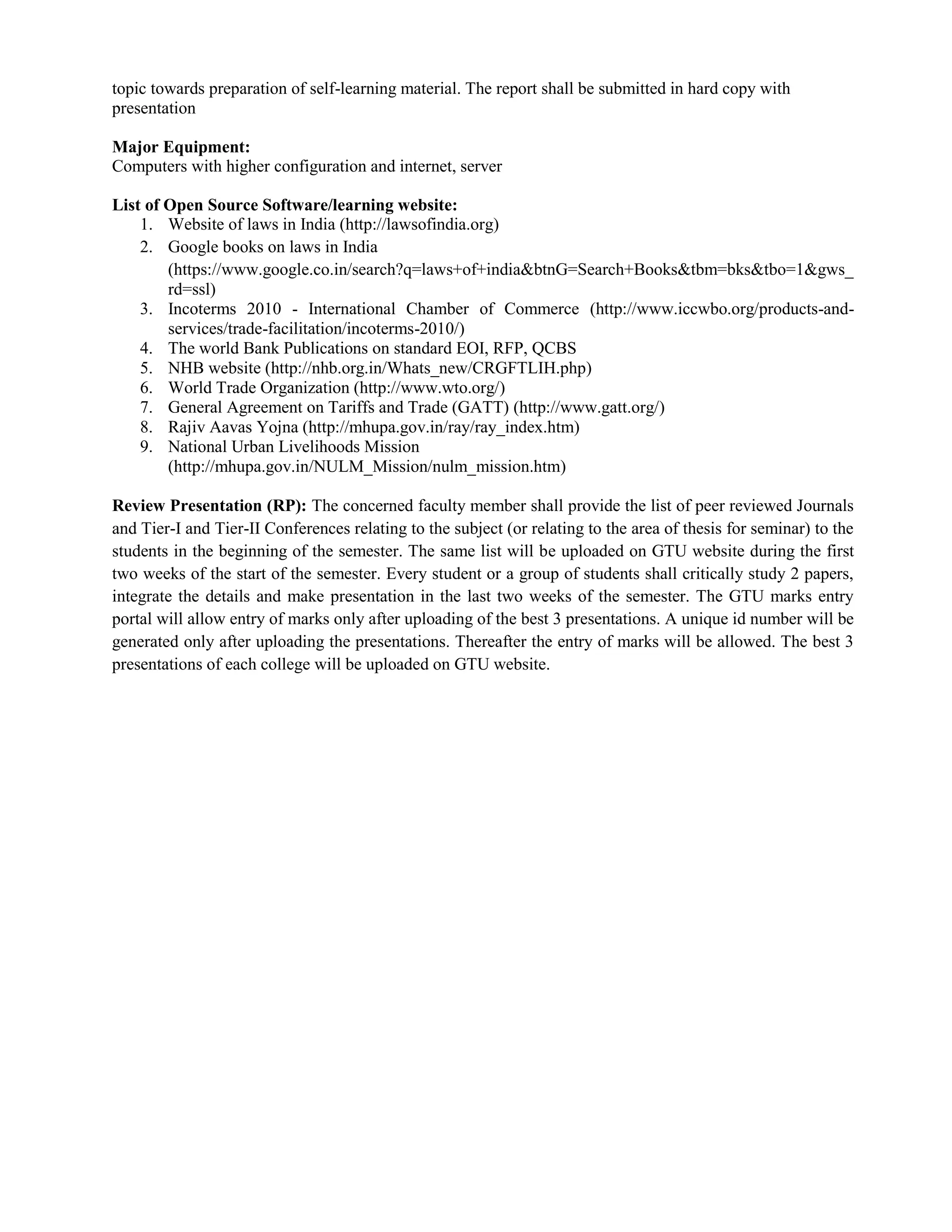 topic towards preparation of self-learning material. The report shall be submitted in hard copy with
presentation
Major Equipment:
Computers with higher configuration and internet, server
List of Open Source Software/learning website:
1. Website of laws in India (http://lawsofindia.org)
2. Google books on laws in India
(https://www.google.co.in/search?q=laws+of+india&btnG=Search+Books&tbm=bks&tbo=1&gws_
rd=ssl)
3. Incoterms 2010 - International Chamber of Commerce (http://www.iccwbo.org/products-and-
services/trade-facilitation/incoterms-2010/)
4. The world Bank Publications on standard EOI, RFP, QCBS
5. NHB website (http://nhb.org.in/Whats_new/CRGFTLIH.php)
6. World Trade Organization (http://www.wto.org/)
7. General Agreement on Tariffs and Trade (GATT) (http://www.gatt.org/)
8. Rajiv Aavas Yojna (http://mhupa.gov.in/ray/ray_index.htm)
9. National Urban Livelihoods Mission
(http://mhupa.gov.in/NULM_Mission/nulm_mission.htm)
Review Presentation (RP): The concerned faculty member shall provide the list of peer reviewed Journals
and Tier-I and Tier-II Conferences relating to the subject (or relating to the area of thesis for seminar) to the
students in the beginning of the semester. The same list will be uploaded on GTU website during the first
two weeks of the start of the semester. Every student or a group of students shall critically study 2 papers,
integrate the details and make presentation in the last two weeks of the semester. The GTU marks entry
portal will allow entry of marks only after uploading of the best 3 presentations. A unique id number will be
generated only after uploading the presentations. Thereafter the entry of marks will be allowed. The best 3
presentations of each college will be uploaded on GTU website.
 