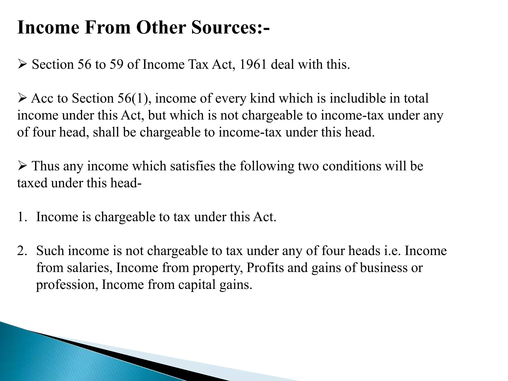 Income From Other Sources:-
 Section 56 to 59 of Income Tax Act, 1961 deal with this.

 Acc to Section 56(1), income of every kind which is includible in total
income under this Act, but which is not chargeable to income-tax under any
of four head, shall be chargeable to income-tax under this head.

 Thus any income which satisfies the following two conditions will be
taxed under this head-

1. Income is chargeable to tax under this Act.

2. Such income is not chargeable to tax under any of four heads i.e. Income
   from salaries, Income from property, Profits and gains of business or
   profession, Income from capital gains.
 