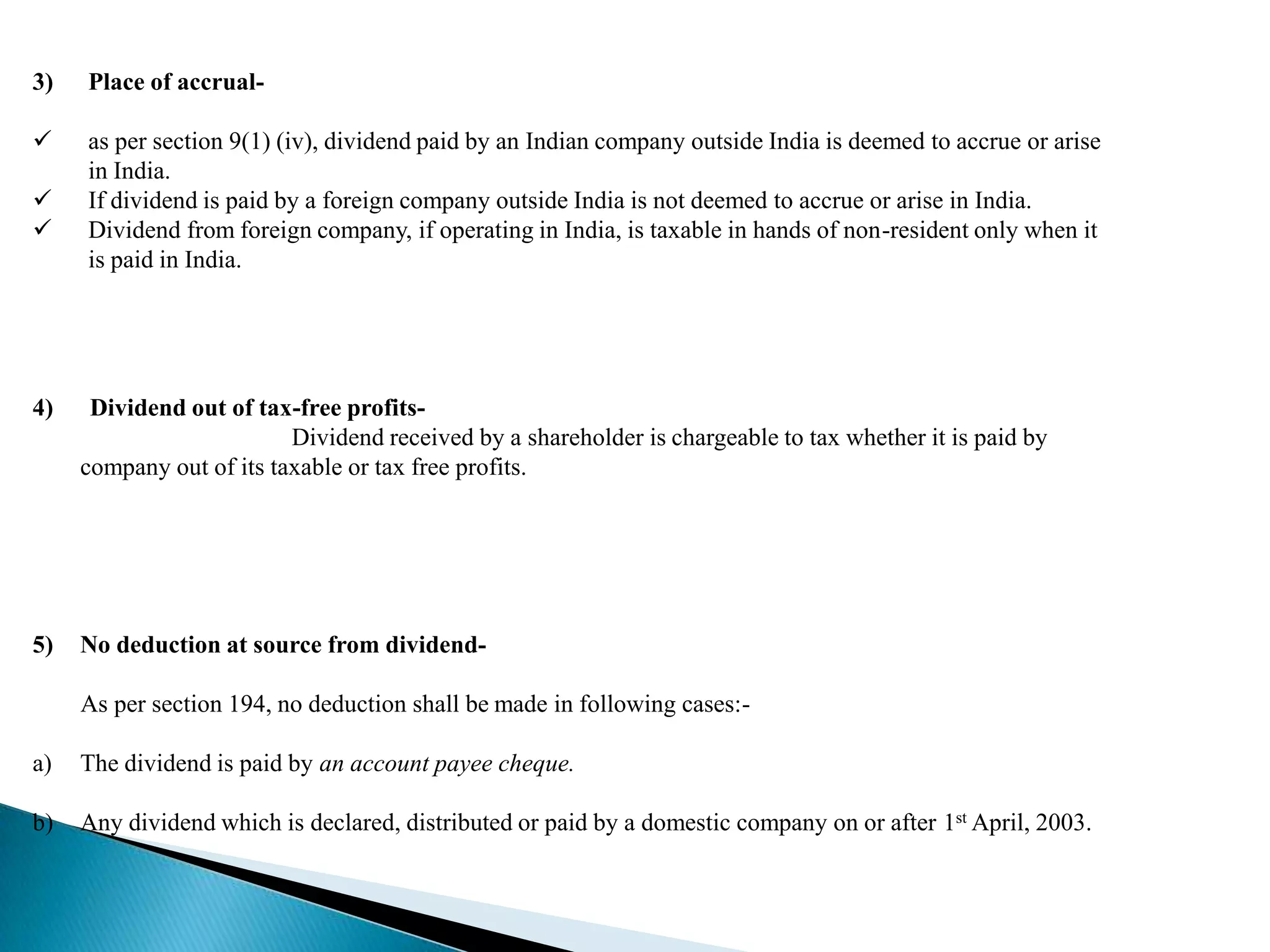 3)   Place of accrual-

    as per section 9(1) (iv), dividend paid by an Indian company outside India is deemed to accrue or arise
     in India.
    If dividend is paid by a foreign company outside India is not deemed to accrue or arise in India.
    Dividend from foreign company, if operating in India, is taxable in hands of non-resident only when it
     is paid in India.




4)    Dividend out of tax-free profits-
                          Dividend received by a shareholder is chargeable to tax whether it is paid by
     company out of its taxable or tax free profits.




5)   No deduction at source from dividend-

     As per section 194, no deduction shall be made in following cases:-

a)   The dividend is paid by an account payee cheque.

b)   Any dividend which is declared, distributed or paid by a domestic company on or after 1st April, 2003.
 