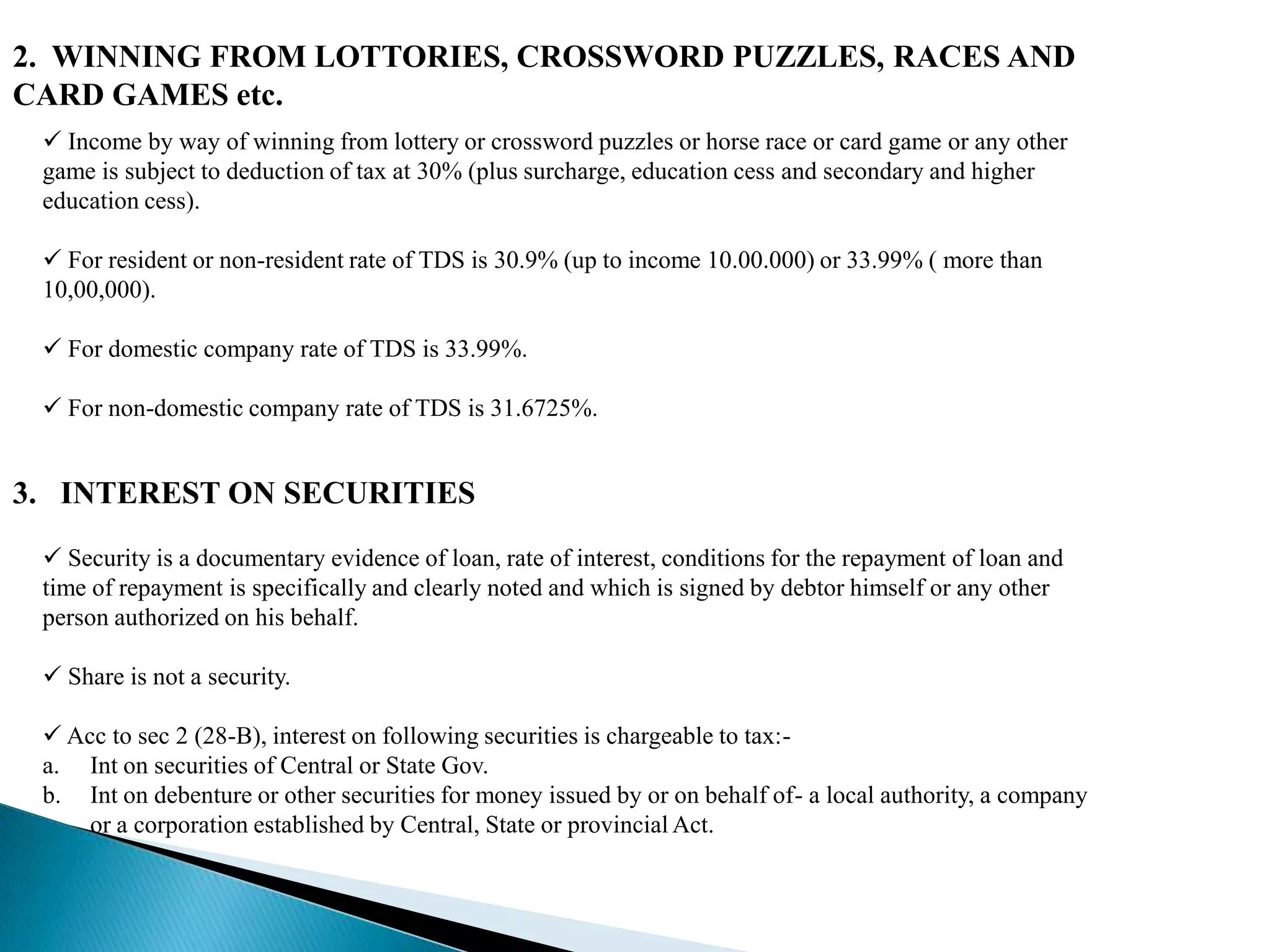 2. WINNING FROM LOTTORIES, CROSSWORD PUZZLES, RACES AND
CARD GAMES etc.
  Income by way of winning from lottery or crossword puzzles or horse race or card game or any other
 game is subject to deduction of tax at 30% (plus surcharge, education cess and secondary and higher
 education cess).

  For resident or non-resident rate of TDS is 30.9% (up to income 10.00.000) or 33.99% ( more than
 10,00,000).

  For domestic company rate of TDS is 33.99%.

  For non-domestic company rate of TDS is 31.6725%.


3. INTEREST ON SECURITIES
  Security is a documentary evidence of loan, rate of interest, conditions for the repayment of loan and
 time of repayment is specifically and clearly noted and which is signed by debtor himself or any other
 person authorized on his behalf.

  Share is not a security.

  Acc to sec 2 (28-B), interest on following securities is chargeable to tax:-
 a. Int on securities of Central or State Gov.
 b. Int on debenture or other securities for money issued by or on behalf of- a local authority, a company
     or a corporation established by Central, State or provincial Act.
 