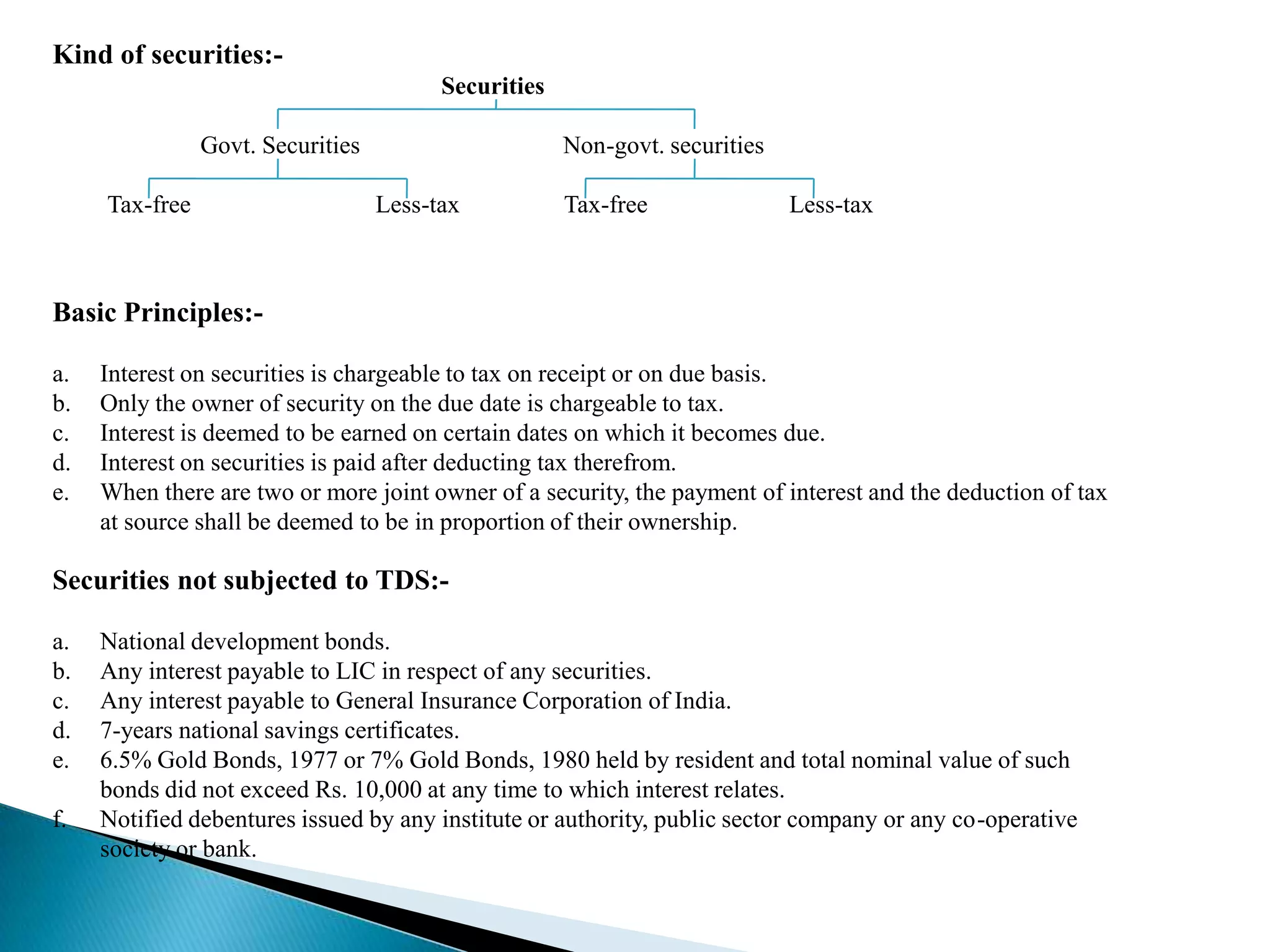 Kind of securities:-
                                         Securities

                Govt. Securities                      Non-govt. securities

     Tax-free                      Less-tax           Tax-free               Less-tax



Basic Principles:-

a.   Interest on securities is chargeable to tax on receipt or on due basis.
b.   Only the owner of security on the due date is chargeable to tax.
c.   Interest is deemed to be earned on certain dates on which it becomes due.
d.   Interest on securities is paid after deducting tax therefrom.
e.   When there are two or more joint owner of a security, the payment of interest and the deduction of tax
     at source shall be deemed to be in proportion of their ownership.

Securities not subjected to TDS:-

a.   National development bonds.
b.   Any interest payable to LIC in respect of any securities.
c.   Any interest payable to General Insurance Corporation of India.
d.   7-years national savings certificates.
e.   6.5% Gold Bonds, 1977 or 7% Gold Bonds, 1980 held by resident and total nominal value of such
     bonds did not exceed Rs. 10,000 at any time to which interest relates.
f.   Notified debentures issued by any institute or authority, public sector company or any co-operative
     society or bank.
 