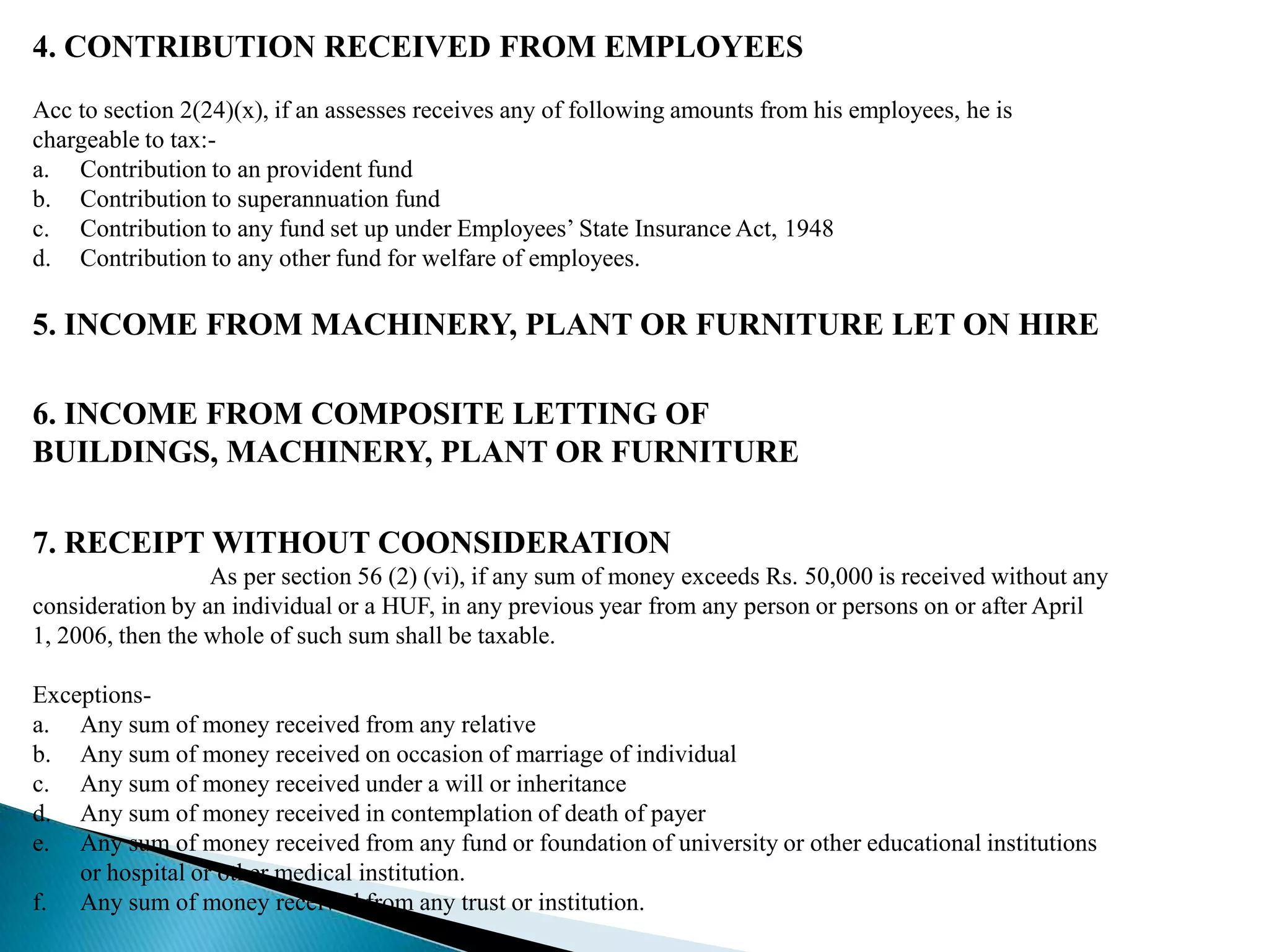 4. CONTRIBUTION RECEIVED FROM EMPLOYEES
Acc to section 2(24)(x), if an assesses receives any of following amounts from his employees, he is
chargeable to tax:-
a. Contribution to an provident fund
b. Contribution to superannuation fund
c. Contribution to any fund set up under Employees’ State Insurance Act, 1948
d. Contribution to any other fund for welfare of employees.

5. INCOME FROM MACHINERY, PLANT OR FURNITURE LET ON HIRE

6. INCOME FROM COMPOSITE LETTING OF
BUILDINGS, MACHINERY, PLANT OR FURNITURE

7. RECEIPT WITHOUT COONSIDERATION
                  As per section 56 (2) (vi), if any sum of money exceeds Rs. 50,000 is received without any
consideration by an individual or a HUF, in any previous year from any person or persons on or after April
1, 2006, then the whole of such sum shall be taxable.

Exceptions-
a. Any sum of money received from any relative
b. Any sum of money received on occasion of marriage of individual
c. Any sum of money received under a will or inheritance
d. Any sum of money received in contemplation of death of payer
e. Any sum of money received from any fund or foundation of university or other educational institutions
    or hospital or other medical institution.
f. Any sum of money received from any trust or institution.
 