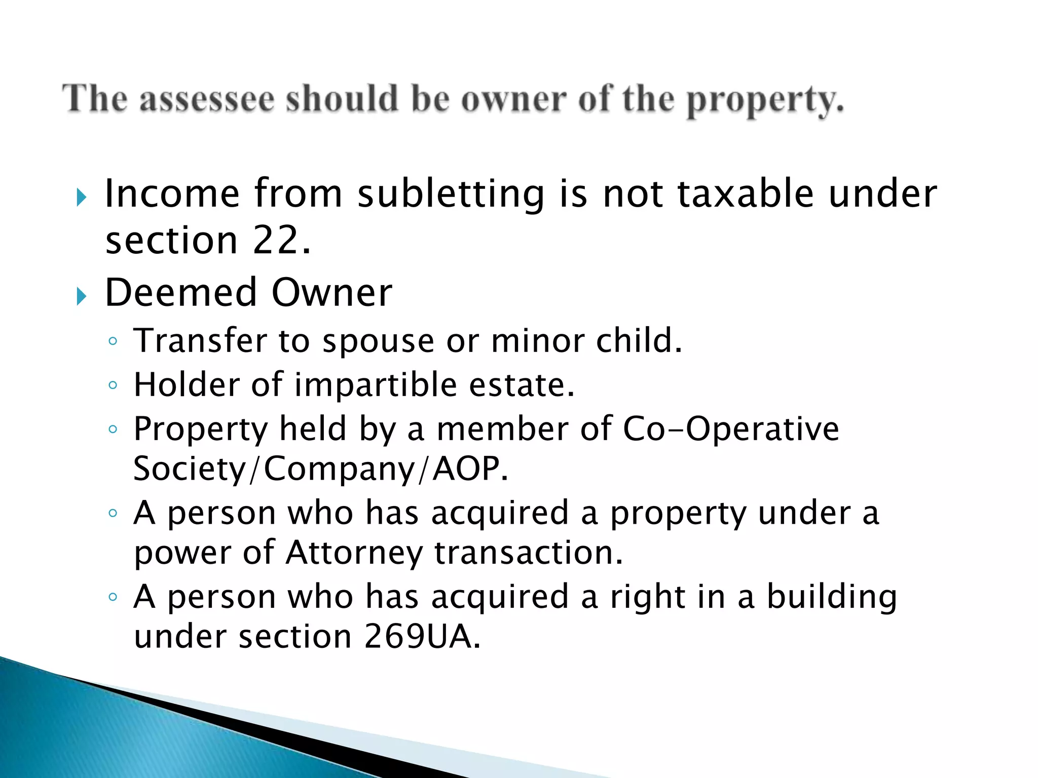   Income from subletting is not taxable under
    section 22.
   Deemed Owner
    ◦ Transfer to spouse or minor child.
    ◦ Holder of impartible estate.
    ◦ Property held by a member of Co-Operative
      Society/Company/AOP.
    ◦ A person who has acquired a property under a
      power of Attorney transaction.
    ◦ A person who has acquired a right in a building
      under section 269UA.
 