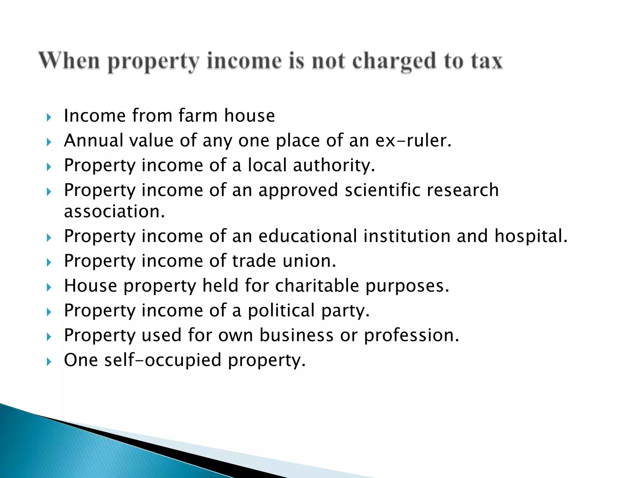    Income from farm house
   Annual value of any one place of an ex-ruler.
   Property income of a local authority.
   Property income of an approved scientific research
    association.
   Property income of an educational institution and hospital.
   Property income of trade union.
   House property held for charitable purposes.
   Property income of a political party.
   Property used for own business or profession.
   One self-occupied property.
 