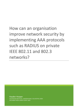 Hayden Hooper
COLCHESTER INSTITUTE | SHEEPEN ROAD, COLCHESTER, ESSEX
DOCUMENT BODY WORD COUNT: 8261
How can an organisation
improve network security by
implementing AAA protocols
such as RADIUS on private
IEEE 802.11 and 802.3
networks?
 