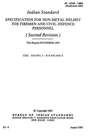 IS : 2745 - 1983
(Reaffirmed 1995)
Indian Standard
SPECIFICATION FOR NON-METAL HELMET
FOR FIREMEN AND CIVIL DEFENCE
PERSONNEL
( Second Revision )
First Reprint NOVEMBER 1998
UDC 614.891.1 : 614.842.866.5
CQCopyright 1983
BUREAU OF INDIAN STANDARDS
MANAK BHAVAN, 9 BAHADUR SHAH ZAFAR MARC3
NEW DELHI 110002
Gr 4 August 1983
 