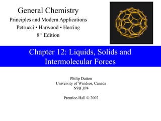 Philip Dutton
University of Windsor, Canada
N9B 3P4
Prentice-Hall © 2002
General Chemistry
Principles and Modern Applications
Petrucci • Harwood • Herring
8th Edition
Chapter 12: Liquids, Solids and
Intermolecular Forces
 