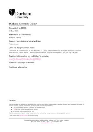Durham Research Online
Deposited in DRO:
09 June 2009
Version of attached ﬁle:
Accepted Version
Peer-review status of attached ﬁle:
Peer-reviewed
Citation for published item:
Deesomsak, R. and Paudyal, K. and Pescetto, G. (2004) ’The determinants of capital structure : evidence
from the Asia Paciﬁc region.’, Journal of multinational ﬁnancial management., 14 (4-5). pp. 387-405.
Further information on publisher’s website:
http://dx.doi.org/10.1016/j.mulﬁn.2004.03.001
Publisher’s copyright statement:
Additional information:
Use policy
The full-text may be used and/or reproduced, and given to third parties in any format or medium, without prior permission or charge, for
personal research or study, educational, or not-for-proﬁt purposes provided that:
• a full bibliographic reference is made to the original source
• a link is made to the metadata record in DRO
• the full-text is not changed in any way
The full-text must not be sold in any format or medium without the formal permission of the copyright holders.
Please consult the full DRO policy for further details.
Durham University Library, Stockton Road, Durham DH1 3LY, United Kingdom
Tel : +44 (0)191 334 3042 — Fax : +44 (0)191 334 2971
http://dro.dur.ac.uk
 